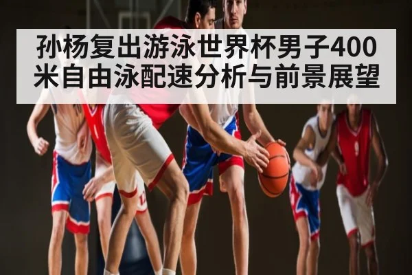 孙杨复出游泳世界杯男子400米自由泳配速分析与前景展望
